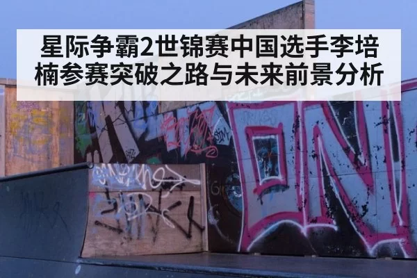星际争霸2世锦赛中国选手李培楠参赛突破之路与未来前景分析