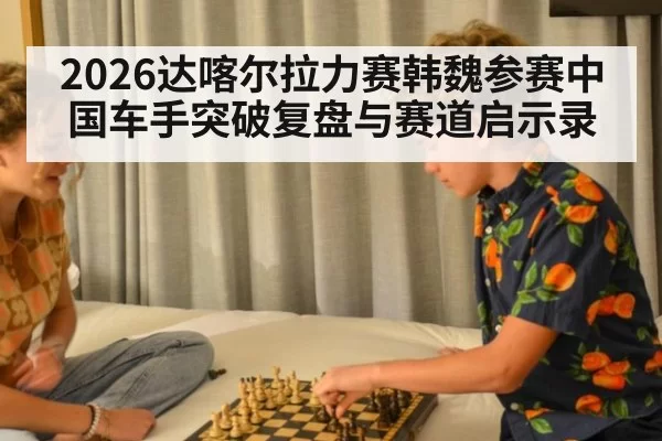 2026达喀尔拉力赛韩魏参赛中国车手突破复盘与赛道启示录